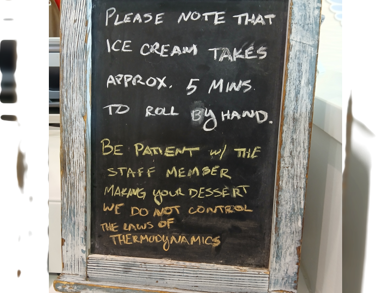 Chalkboard: Please know that ice cream takes approximately 5 minutes to roll by hand. Be patient with the staff member making your dessert. We do not control the laws of thermodynamics.